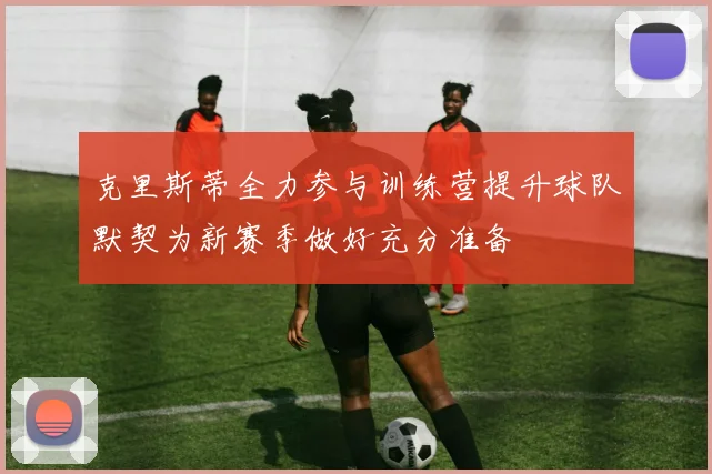 克里斯蒂全力参与训练营提升球队默契为新赛季做好充分准备