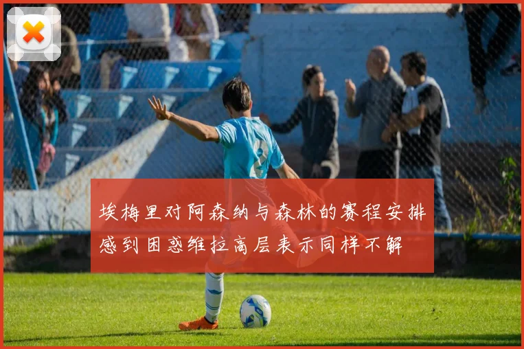 埃梅里对阿森纳与森林的赛程安排感到困惑维拉高层表示同样不解