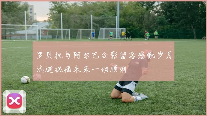 罗贝托与阿尔巴合影留念感慨岁月流逝祝福未来一切顺利