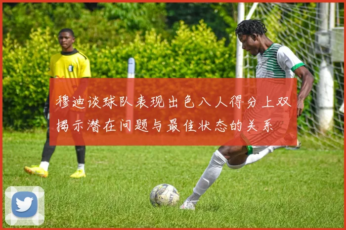 穆迪谈球队表现出色八人得分上双揭示潜在问题与最佳状态的关系