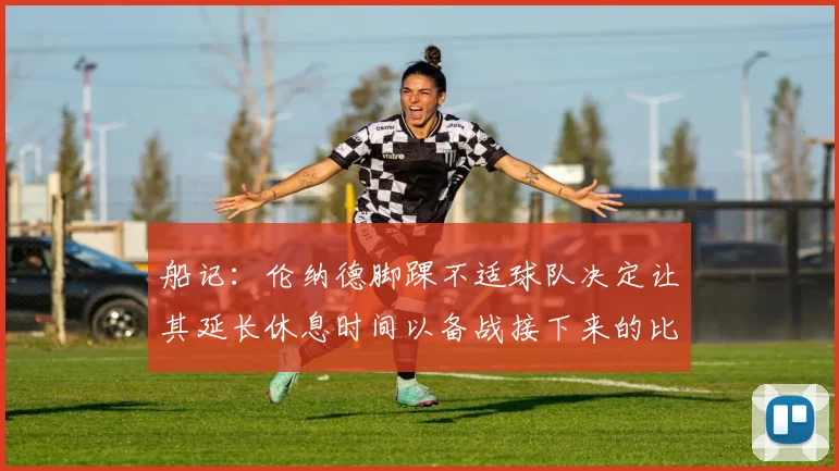 船记：伦纳德脚踝不适球队决定让其延长休息时间以备战接下来的比赛