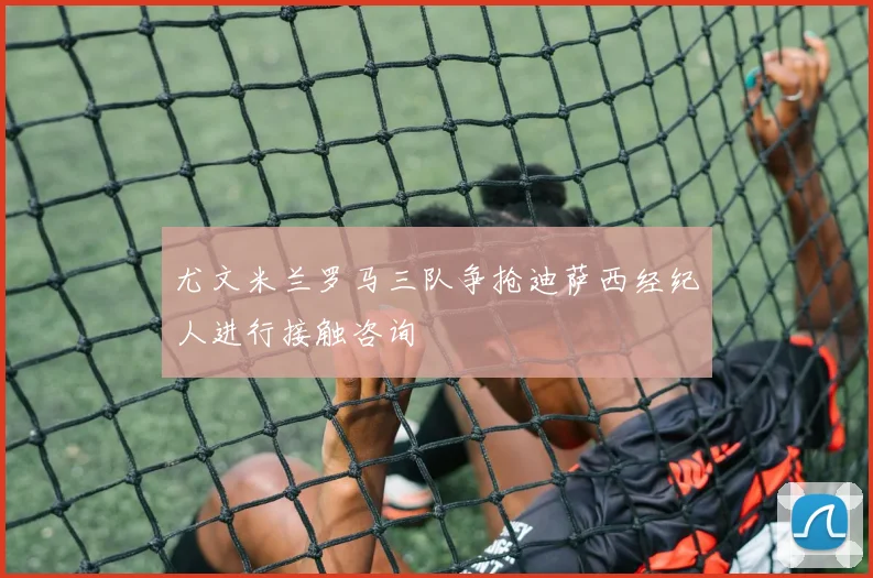 尤文米兰罗马三队争抢迪萨西经纪人进行接触咨询